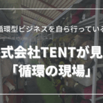 循環型ビジネスを自ら行っている株式会社TENTが見た「循環の現場」