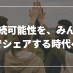 持続可能性を、みんなでシェアする時代へ